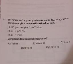 11. 80 °C'de saf suyun iyonlaşma sabiti Ksu = 9,0.10-14
olduğuna göre bu sıcaklıktaki saf su için,
1. H iyon derişimi 3.10-7 M'dır.
.
II. pH = POH'dir.
III.pH = 7'dir.
yargılarından hangileri doğrudur?
A) Yalnız!
B) Yalnız III
D) Il ve III
C) I ve 11
E) I, II ve III
