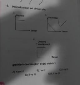 6. Donmakta olan saf bir sivi için,
Sıcaklık
II.
Sivi miktari
Zaman
Zaman
III.
Ortalama
kinetik enerji
Zaman
grafiklerinden hangileri doğru olabilir?
A) Yalnız
B) I ve II
C) I ve III
E) I, II ve III
D) II ve III
