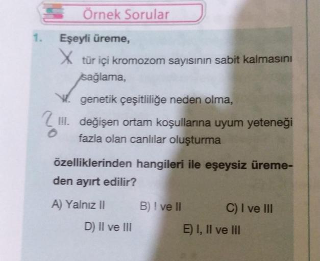 SÖrnek Sorular
1. Eşeyli üreme,
X tür içi kromozom sayısının sabit kalmasını
sağlama,
V. genetik çeşitliliğe neden olma,
III. değişen ortam koşullarına uyum yeteneği
fazla olan canlılar oluşturma
özelliklerinden hangileri ile eşeysiz üreme-
den ayırt edili