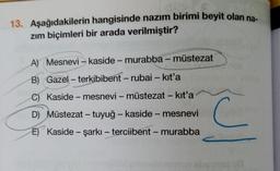 13. Aşağıdakilerin hangisinde nazım birimi beyit olan na
zim biçimleri bir arada verilmiştir?
A) Mesnevi – kaside - murabba - müstezat
B) Gazel - terkibibent - rubai - kit'a
C) Kaside - mesnevi – müstezat - kit'a
D) Müstezat - tuyuğ - kaside - mesnevi
C C
E) Kaside - şarkı - terciibent - murabba
