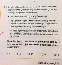 28. Bir çiçekçide sarı, kırmızı, beyaz ve mavi olmak üzere dört
çeşit gül vardır. Çiçekçinin bu güllerden oluşturduğu demet-
lerle ilgili aşağıdakiler bilinmektedir.
.
Bir demette en fazla üç renk gül kullanmıştır.
Tek renkten oluşan 5 tane demet hazırlamış ve bu de-
metlerde sadece kırmızı gül kullanmıştır. Diğer demet-
lerin hiç birinde kırmızı gül kullanmamıştır.
A
İki ya da üç renk gül kullanarak oluşturduğu demetlerde
her bir rengin kullanıldığı demet sayısı birbirine eşit olup
18 tanedir.
Çiçekci toplam 31 tane demet oluşturduğuna göre, sa-
dece sarı ve beyaz gül kullanarak oluşturduğu demet
sayısı kaçtır?
15 A) 8
B) 9
C) 10
D) 11
E) 12
Diğer sayfaya geçiniz.
