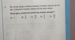 5.
Bir simitçi aldığı simitlerin tanesini 3 liradan satarsa 50 lira
kâr, 3 tanesini 5 liradan satarsa 30 lira zarar ediyor.
Buna göre, simitçi bir simidi kaç liradan almıştır?
13
13
B)
C)
D) E
2
6
2
5
A) 1
NW
