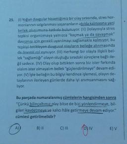 25. (1) Yoğun duygular hissettiğimiz bir olay sırasında, stres hor-
monlarının salgılanması yaşananların akılda kalmasına yani
bellek oluşumuna katkıda bulunuyor. (U) Dolayısıyla stres
tepkisi organizmaya yalnızca "kaçmak ya da savaşmak"
davranışı için gerekli uyarılmayı sağlamakla kalmıyor, bu
tepkiyi tetikleyen duygusal olayların belleğe alınmasında
da önemli rol oynuyor. (III) Herhangi bir olayla ilişkili bel-
lek "sağlamlığı" olayın oluştuğu sıradaki süreçlere bağlı de-
ğil sadece. (IV) Olay olup bittikten sonra biz ister farkında
olalım ister olmayalım bellek "güçlendirilmeye devam edi-
yor.(V) İşte belleğin bu bilgiyi kendince işlemesi, olayın de-
taylarının ilerleyen günlerde daha iyi anımsanmasını sağ.
liyor.
Bu parçada numaralanmış cümlelerin hangisinden sonra
"Çünkü bilinçaltımız olay bitse de bizi
yönlendirmeye, bil-
gileri kaydetmeye ve kalıcı hale getirmeye devam ediyor."
cümlesi getirilmelidir?
A)
B) II
C) III
D) IV
EV
