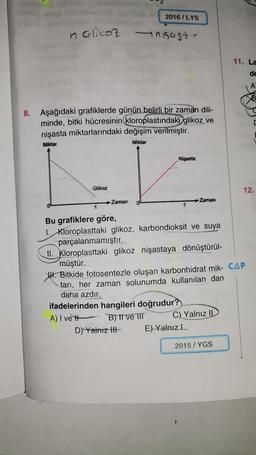 2016 / LYS
nolikot anisast-
11. La
de
A
B
8. Aşağıdaki grafiklerde günün belirli bir zaman dili-
minde, bitki hücresinin kloroplastındaki glikoz ve
nişasta miktarlarındaki değişim verilmiştir.
Mittar
Miktar
Miasta
Glikoz
12.
Zaman
Zaman
Bu grafiklere göre,
1. Kloroplasttaki glikoz, karbondioksit ve suya
parçalanmamıştır.
II. Kloroplasttaki glikoz nişastaya dönüştürül-
müştür.
W. Bitkide fotosentezle oluşan karbonhidrat mik- CAP
tari, her zaman solunumda kullanılan dan
daha azdır.
ifadelerinden hangileri doğrudur?
A) I ve Blitve IIT
C) Yalnız II
D) Yalnız tit E) Yalnızl
2015 / YGS
