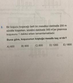 2.
Bir koşucu koşacağı belli bir mesafeyi dakikada 200 m
süratle koşarken, süratini dakikada 300 m'ye çıkarınca
koşusunu 1 dakika erken tamamlamaktadır.
Buna göre, koşucunun koştuğu mesafe kaç m'dir?
C) 800
B) 900
D) 1200
E) 1800
A) 600