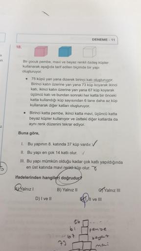 DENEME - 11
18.
n
Bir çocuk pembe, mavi ve beyaz renkli özdeş küpler
kullanarak aşağıda tarif edilen biçimde bir yapı
oluşturuyor.
75 küpü yan yana dizerek birinci katı oluşturuyor.
Birinci katın üzerine yan yana 73 küp koyarak ikinci
katı, ikinci katın üz