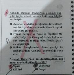 5. Aşağıda Osmanlı Devleti'nin yirminci yüz-
yılın başlarındaki durumu hakkında bilgiler
verilmiştir.
Avrupalı devletler tarafından desteklenen
azınlık isyanları sonucunda önemli toprak
kayıpları yaşanmıştı.
Fransa Cezayir ve Tunus'u, İngiltere Mi-
sir', italya ise Kuzey Afrika'da kalan ve
son Osmanlı toprağı olan Trablusgarp'ı
ele geçirmişti.
Balkan Savaşlarında alınan yenilgi ile
Balkanlardaki Osmanlı egemenliği sona
ermişti.
Osmanlı Devleti'nin bu durumu daha cok
hangi alanla ilişkilendirilebilir?
A) Siyasi
Ekonomik
Cr Kültürel
D) Sosyal
