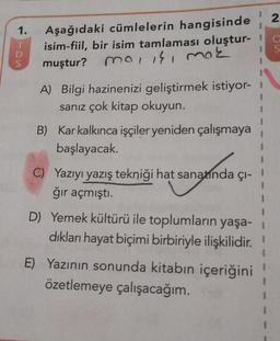 N
1
1.
Aşağıdaki cümlelerin hangisinde
isim-fiil, bir isim tamlaması oluştur-
muştur?
mo, is, mok
1
A) Bilgi hazinenizi geliştirmek istiyor-
sanız çok kitap okuyun.
B) Kar kalkınca işçiler yeniden çalışmaya
başlayacak.
C) Yazıyı yazış tekniği hat sanatında çi-
ğır açmıştı.
1
1
D) Yemek kültürü ile toplumların yaşa-
dıkları hayat biçimi birbiriyle ilişkilidir
.
E) Yazının sonunda kitabın içeriğini
özetlemeye çalışacağım.