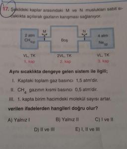 (
17. Şokildeki kaplar arasındaki M ve N muslukları sabit si-
Caklıkta açılarak gazların karışması sağlanıyor.
M
2 atm
4 atm
Chala)
Boş
Nea)
VL, TK
2VL, TK
VL, TK
1. kap
2. kap
3. kap
Aynı sıcaklıkta dengeye gelen sistem ile ilgili;
I. Kaptaki toplam gaz basıncı 1,5 atm'dir.
II. CH, gazının kısmi basıncı 0,5 atm'dir.
III. 1. kapta birim hacimdeki molekül sayısı artar.
verilen ifadelerden hangileri doğru olur?
A) Yalnız!
B) Yalnız 11 C) I ve II
D) II ve III E) I, II ve III