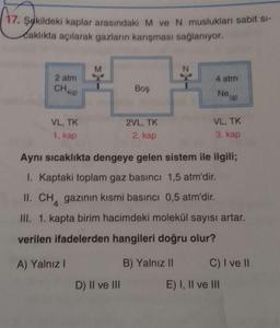 (
17. Şokildeki kaplar arasındaki M ve N muslukları sabit si-
Caklıkta açılarak gazların karışması sağlanıyor.
M
2 atm
4 atm
Chala)
Boş
Nea)
VL, TK
2VL, TK
VL, TK
1. kap
2. kap
3. kap
Aynı sıcaklıkta dengeye gelen sistem ile ilgili;
I. Kaptaki toplam gaz basıncı 1,5 atm'dir.
II. CH, gazının kısmi basıncı 0,5 atm'dir.
III. 1. kapta birim hacimdeki molekül sayısı artar.
verilen ifadelerden hangileri doğru olur?
A) Yalnız!
B) Yalnız 11 C) I ve II
D) II ve III E) I, II ve III
