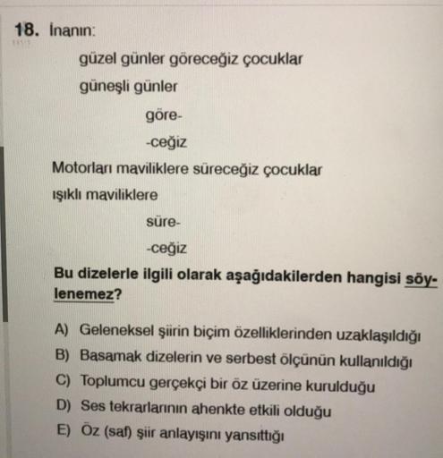 18. Inanın
güzel günler göreceğiz çocuklar
güneşli günler
göre
-ceğiz
Motorları maviliklere süreceğiz çocuklar
ışıklı maviliklere
süre-
-ceğiz
Bu dizelerle ilgili olarak aşağıdakilerden hangisi söy-
lenemez?
A) Geleneksel şiirin biçim özelliklerinden uzakl