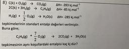 8) C(k) + O2(g) → CO2(g) AH=-393 kj.mol-1
2C(k) + 3H2(g) → CzH6(g) AH= -85 kj.mol-1
1
H2(g) + O2(g) → H2O(s) AH= -285 kj.mol-1
2
tepkimelerinin standart entalpi değerleri verilmiştir.
Buna göre;
7
O2(g) → 2C02(g) + 3H2O(s)
2
tepkimesinin aynı koşullardaki entalpisi kaç kj dür?
CzH6(g) +
