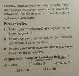 Faraday, kendi adıyla ifade edilen yasada (Fara-
day Yasası) indüksiyon elektromotor kuvvetinin,
dolayısıyla indüksiyon akımının nasıl oluştuğunu
açıklamaya çalışmıştır.
Faraday'a göre,
I. İletken çerçeve içinden sürekli değişen manye-
tik akı geçmelidir.
II. İletken çerçeve, içinde bulunduğu manyetik
alana sürekli dik tutulmalıdır.
III. İletken çerçevenin manyetik alan içinde kalan
kesiti hiç değişmemelidir.
yargılarından hangileri kesinlikle doğrudur?
A) Yalnız! B) Yalnız II C) Yalnız III
D) I ve II E) I ve III