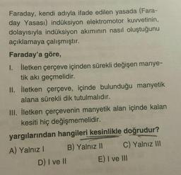 Faraday, kendi adıyla ifade edilen yasada (Fara-
day Yasası) indüksiyon elektromotor kuvvetinin,
dolayısıyla indüksiyon akımının nasıl oluştuğunu
açıklamaya çalışmıştır.
Faraday'a göre,
I. İletken çerçeve içinden sürekli değişen manye-
tik akı geçmelidir.
II. İletken çerçeve, içinde bulunduğu manyetik
alana sürekli dik tutulmalıdır.
III. İletken çerçevenin manyetik alan içinde kalan
kesiti hiç değişmemelidir.
yargılarından hangileri kesinlikle doğrudur?
A) Yalnız! B) Yalnız II C) Yalnız III
D) I ve II E) I ve III
