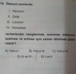 18. Ökaryot canlılarda;
1. Ribozom
II. Golgi
III. Lizozom
IV. Kloroplast
verilenlerden hangilerinde, monomer miktarının
azalması ve artması aynı zaman diliminde gözle-
nebilir?
A) Yalnız! B) Yalnız III C) Yalnız IV
D) III ve IV E) I ve 11
