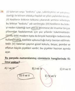28. (1) Valerian veya “kediotu” çayı, sakinleştirici ve yatıştırıcı
özelliği ile bilinen oldukça faydalı ve şifalı çaylardan biridir.
(11) Kedilerin bitkinin kökünü çıkararak yemesi sebebiyle
bu bitkiye "kediotu" adı verilmiştir. (III) Kedilerin bu bitki
yi neden tükettiği tam olarak bilinmese de insanlar birçok
şifasından faydalanmak için yüz yıllardır tüketmektedir.
(LV) Bu bitki modern tipta da birçok hastalığın tedavisinde
kullanılmakta özellikle uykusuzluğa karşı tavsiye edilmek-
tedir. (V) Valerian çayının güzel kokulu, beyaz, pembe ve
eflatun küçük çiçekleri vardır; bu çiçekler haziran ayında
açar.
Bu parçada numaralanmış cümlelerin hangilerinde fii-
limsi yoktur?
A) I ve 4
B) I e IV
C) I ve !11
D) Il ve v
E) IV ve V