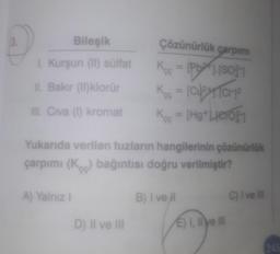 3.
Bileşik
Çözünürlük carpım
[Pb24 [8031
1. Kurşun (1) sülfat
11. Bakır (11) klorür
K- [clytiche
Koo = [Hg+Leroy
Ill. Civa (1) kromat
Yukarıda verilen tuzların hangilerinin çözünürlük
çarpımı (K) bağıntısı doğru verilmiştir?
A) Yalnız !
B) I vel
C) I ve il
D) Il ve III
E) I, li ye la