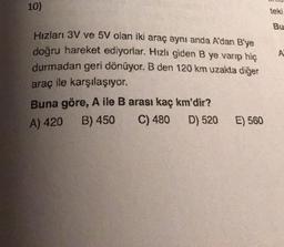 10)
teki
Bu
Hızları 3V ve 5V olan iki araç aynı anda A'dan B'ye
doğru hareket ediyorlar. Hızlı giden B ye varıp hiç
durmadan geri dönüyor. B den 120 km uzakta diğer
A
araç ile karşılaşıyor.
Buna göre, A ile B arası kaç km'dir?
A) 420 B) 450
C) 480
D) 520
E) 560