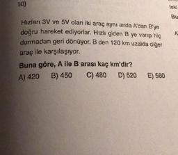 10)
teki
Bu
Hızları 3V ve 5V olan iki araç aynı anda A'dan B'ye
doğru hareket ediyorlar. Hızlı giden B ye varıp hiç
durmadan geri dönüyor. B den 120 km uzakta diğer
A
araç ile karşılaşıyor.
Buna göre, A ile B arası kaç km'dir?
A) 420 B) 450
C) 480
D) 520
E) 560
