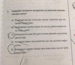 2. Aşağıdaki cümlelerin hangisinde ad aktarması (mecazi-
mürsel) vardır?
A) Odehşet anında, korkudan olacak, hepimizin göz be-
bekleni Diyümüştü.
B) Kalabalıktan ayrılan küçük bir çocuk, çekine çekine bi-
ze doğu geldi.
Otobüsümüz saat dört gibi hareket edecekti ama kimse
gelmemişti.
D) Annesine sesini duyurabilmek için var gücüyle bağın-
yordu.
E) Arkadaşını cepten birkaç kere aradı ama ona bir türlü
ulaşamadi.
O
5