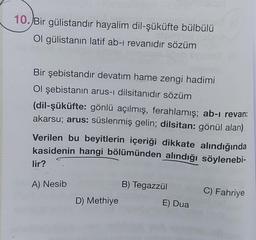10.Bir gülistandır hayalim dil-şüküfte bülbülü
Ol gülistanın latif ab-i revanıdır sözüm
Bir şebistandır devatim hame zengi hadimi
Ol şebistanın arus-i dilsitanıdır sözüm
(dil-şüküfte: gönlü açılmış, ferahlamış; ab-i revan:
akarsu; arus: süslenmiş gelin; dilsitan: gönül alan)
Verilen bu beyitlerin içeriği dikkate alındığında
kasidenin hangi bölümünden alındığı söylenebi-
lir?
A) Nesib
B) Tegazzül
C) Fahriye
D) Methiye
E) Dua
