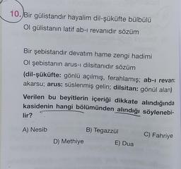 10.Bir gülistandır hayalim dil-şüküfte bülbülü
Ol gülistanın latif ab-i revanıdır sözüm
Bir şebistandır devatim hame zengi hadimi
Ol şebistanın arus-i dilsitanıdır sözüm
(dil-şüküfte: gönlü açılmış, ferahlamış; ab-i revan:
akarsu; arus: süslenmiş gelin; dilsitan: gönül alan)
Verilen bu beyitlerin içeriği dikkate alındığında
kasidenin hangi bölümünden alındığı söylenebi-
lir?
A) Nesib
B) Tegazzül
C) Fahriye
D) Methiye
E) Dua
