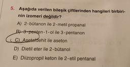 5. Aşağıda verilen bileşik çiftlerinden hangileri birbiri-
nin izomeri değildir?
A) 2-bütanon ile 2-metil propanal
B) 3-penten-1-ol ile 3-pentanon
i C). Asetaldehit ile aseton
D) Dietil eter ile 2-bütanol
E) Diizopropil keton ile 2-etil pentanal