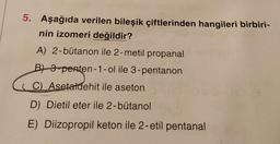 5. Aşağıda verilen bileşik çiftlerinden hangileri birbiri-
nin izomeri değildir?
A) 2-bütanon ile 2-metil propanal
B) 3-penten-1-ol ile 3-pentanon
i C). Asetaldehit ile aseton
D) Dietil eter ile 2-bütanol
E) Diizopropil keton ile 2-etil pentanal
