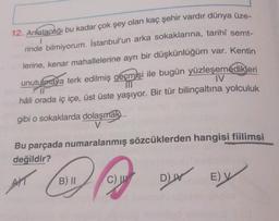 1
12. Anlatacağı bu kadar çok şey olan kaç şehir vardır dünya üze-
rinde bilmiyorum. İstanbul'un arka sokaklarına, tarihî semt-
lerine, kenar mahallelerine ayrı bir düşkünlüğüm var. Kentin
unutulmaya terk edilmiş geçmişi ile bugün yüzleşemedikleri
hâli orada iç içe, üst üste yaşıyor. Bir tür bilinçaltına yolculuk
gibi o sokaklarda dolaşmak..
IV
v
Bu parçada numaralanmış sözcüklerden hangisi fiilimsi
değildir?
AKT
B) 11
B)
C) W
DW
E)
V