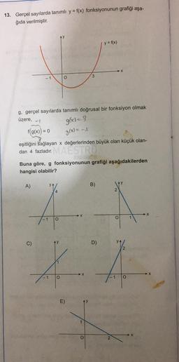 13. Gerçel sayılarda tanımlı y = f(x) fonksiyonunun grafiği aşa-
ğıda verilmiştir.
y = f(x)
X
- 1
O
3
g, gerçel sayılarda tanımlı doğrusal bir fonksiyon olmak
üzere,
g(x)=3
= 0
f(g(x))
g(x)=-
eşitliğini sağlayan x değerlerinden büyük olan küçük olan-
dan 4 fazladır. MAESTRO
Buna göre, g fonksiyonunun grafiği aşağıdakilerden
hangisi olabilir?
y
A)
YA
B)
2
4
- 1
O
C)
D)
1
X
O
- 1
O
E)
O