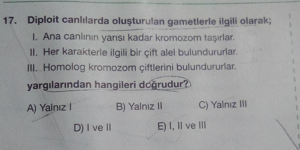 17. Diploit canlılarda oluşturulan gametlerle ilgili olarak;
I. Ana canlının yarısı kadar kromozom taşırlar.
II. Her karakterle ilgili bir çift alel bulundururlar.
III. Homolog kromozom çiftlerini bulundururlar.
yargılarından hangileri doğrudur?
A) Yalnız!