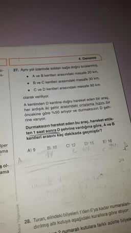 4. Deneme
27. Aynı yol üzerinde soldan sağa doğru sıralanmış,
A ve B kentleri arasındaki mesafe 20 km,
B ve C kentleri arasındaki mesafe 30 km,
.
C ve D kentleri arasındaki mesafe 90 km
olarak veriliyor.
A kentinden D kentine doğru hareket eden bir araç,
her ardışık iki şehir arasındaki ortalama hızın bir
öncekine göre %50 artıyor ve durmaksızın D şeh-
rine varıyor.
Durmaksızın hareket eden bu araç, hareket ettik-
ten 1 saat sonra D şehrine vardığına göre, A ve B
kentleri arasını kaç dakikada geçmiştir?
E) 16
D) 15
Iper
ama
B) 10
C) 12
B
9:
A) 9
C
49
şol-
ama
kara Yayıncılık
28. Turan, elindeki bilyeleri 1'den 6'ya kadar numaralan-
dırılmış altı kutuya aşağıdaki kurallara göre atıyor:
Lun numaralı kutulara farklı adette bilyele
