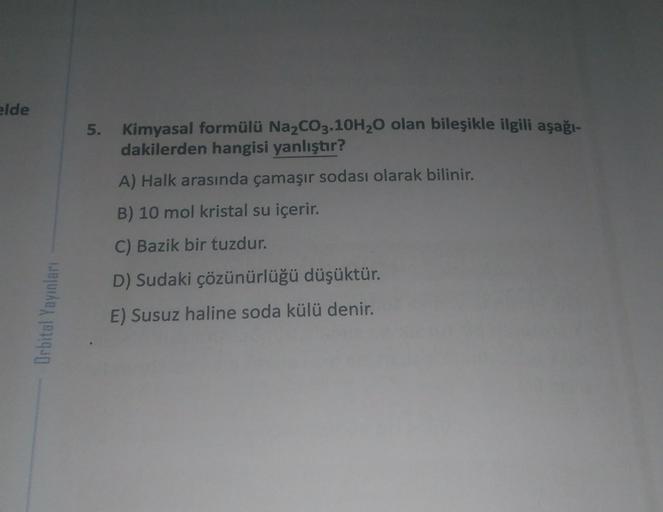 elde
5.
Kimyasal formülü Na2CO3.10H20 olan bileşikle ilgili aşağı-
dakilerden hangisi yanlıştır?
A) Halk arasında çamaşır sodası olarak bilinir.
B) 10 mol kristal su içerir.
C) Bazik bir tuzdur.
D) Sudaki çözünürlüğü düşüktür.
Orbital Yayınları
E) Susuz ha