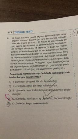 7.
5.
1
1
1
TYT | TÜRKÇE TESTİ
(1) Organ naklinde gerekli organın temin edilmesi kadar
organın hastanın bulunduğu yere zamanında nakledil-
mesi de önemli bir konu. (II) Neyse ki son yıllarda or-
gan taşıma ağı etkileyici bir şekilde ilerleme kaydediyor.
(III) Örneğin University of Maryland'e bağlı tip merke-
zindeki bir kadın hasta için ilk kez kullanılan yöntemde,
hastaya nakledilecek böbrek bir insansız hava aracı (İHA)
ile taşınarak hastaneye ulaştırıldı. (IV) Organ nakli bekle-
yenler için en büyük sıkıntılardan biri uygun organın kısa
sürede bulunamaması. (V) Uygun organ bulunduğunda
ise organın işlevini kaybetmemesi için çok hızlı bir şekil-
de hastanın bulunduğu yere ulaştırılması gerekiyor..
Bu parçada numaralanmış cümlelerle ilgili aşağıdaki-
lerden hangisi söylenemez?
$
1
z konusudur
A) I. cümlede, bir gereklilik söz konusudur.
B) II. cümlede, öznel bir yargı kullanılmıştır
.
C) III. cümlede, kendinden önceki yargya örnek göste-
rilmiştir.
V. cümlede, kanıksanmış bir durum ifade edilmiştir.
E)/V. cümlede, koşul anlamı vardır.