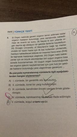 7.
5.
1
1
1
TYT | TÜRKÇE TESTİ
(1) Organ naklinde gerekli organın temin edilmesi kadar
organın hastanın bulunduğu yere zamanında nakledil-
mesi de önemli bir konu. (II) Neyse ki son yıllarda or-
gan taşıma ağı etkileyici bir şekilde ilerleme kaydediyor.
(III) Örneğin University of Maryland'e bağlı tip merke-
zindeki bir kadın hasta için ilk kez kullanılan yöntemde,
hastaya nakledilecek böbrek bir insansız hava aracı (İHA)
ile taşınarak hastaneye ulaştırıldı. (IV) Organ nakli bekle-
yenler için en büyük sıkıntılardan biri uygun organın kısa
sürede bulunamaması. (V) Uygun organ bulunduğunda
ise organın işlevini kaybetmemesi için çok hızlı bir şekil-
de hastanın bulunduğu yere ulaştırılması gerekiyor..
Bu parçada numaralanmış cümlelerle ilgili aşağıdaki-
lerden hangisi söylenemez?
$
1
z konusudur
A) I. cümlede, bir gereklilik söz konusudur.
B) II. cümlede, öznel bir yargı kullanılmıştır
.
C) III. cümlede, kendinden önceki yargya örnek göste-
rilmiştir.
V. cümlede, kanıksanmış bir durum ifade edilmiştir.
E)/V. cümlede, koşul anlamı vardır.
