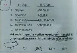 11.
1. Grup
II. Grup
1. Hayriye
Sembolik
II. Hârname
Didaktik
Dini-tasavvufi
III. Hüsn ü Aşk
IV. Hüsrev ü Şirin
V. İskendernâme
Kahramanlık
Yukarıda I. grupta verilen eserlerden hangisi II.
grupta verilen kavramlardan biriyle ilişkilendirile-
mez?
AI
B) II
D) IV
E) V
