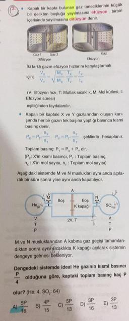 • Kapalı bir kapta bulunan gaz taneciklerinin küçük
bir delikten bopluga yayılmasına efüzyon birbiri
içerisinde yayılmasına difüzyün denir.
*
Vakum
Gaz 1 Gaz 2
Gaz
Difüzyon
Efüzyon
Iki farklı gazin füzyon hızlanını karşılaştırmak
V
My TX
için;
VY Mx Tv
(V. Efüzyon hızı, T: Mutlak sıcaklık, M: Mol kütlesi, t:
Efüzyon süresi)
eşitliğinden faydalanılır.
• Kapalı bir kaptaki X ve Y gazlarından oluşan karı-
şimda her bir gazın tek başına yaptığı basınca kısmi
basınç denir
ny
ny
Px Pro Py Py şeklinde hesaplanır.
ni
Toplam basınç: P.-PX+ P, dir.
(Px: X'in kısmi basıncı, P, : Toplam basınç,
ny: X'in mol sayısı, nr: Toplam mol sayısı)
Aşağıdaki sistemde M ve N muslukları aynı anda açıla-
rak bir süre sonra yine aynı anda kapatılıyor.
A
N
LM
Hogy'
Boş
Boş
K kapağı
zx-
SO
210)
2V, T
V
T
P
V
T
P
M ve N musluklarından A kabina gaz geçişi tamamlan-
diktan sonra ayni gıcaklıkta K kapağı açılarak sistemin
dengeye gelmesi bekleniyor.
Dengedeki sistemde ideal He gazının kısmi basıncı
P
olduğuna göre, kaptaki toplam basınç kaç P
4
olur? (He: 4, SO: 64)
4P
5P
3P
3P
5P
A)
16
B)
C)
E)
D)
15
13
16
13
