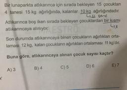 Bir lunaparkta atlikarınca için sırada bekleyen 15 çocuktan
4 tanesi 15 kg ağırlığında, kalanlar 10 kg ağırlığındadır.
L4 tene
Atlıkarınca boş iken sırada bekleyen çocuklardan bir kısmı
atlıkarıncaya alınıyor.
LX
Son durumda atlıkarıncaya binen çocukların ağırlıkları orta-
laması 12 kg, kalan çocukların ağırlıkları ortalaması 11 kg'dır.
Buna göre, atlıkarıncaya alınan çocuk sayısı kaçtır?
C) 5
D) 6
E) 7
B) 4
A) 3