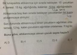 Bir lunaparkta atlikarınca için sırada bekleyen 15 çocuktan
4 tanesi 15 kg ağırlığında, kalanlar 10 kg ağırlığındadır.
L4 tene
Atlıkarınca boş iken sırada bekleyen çocuklardan bir kısmı
atlıkarıncaya alınıyor.
LX
Son durumda atlıkarıncaya binen çocukların ağırlıkları orta-
laması 12 kg, kalan çocukların ağırlıkları ortalaması 11 kg'dır.
Buna göre, atlıkarıncaya alınan çocuk sayısı kaçtır?
C) 5
D) 6
E) 7
B) 4
A) 3
