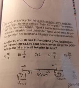 JCILITEWA
dan
birine doğru hareket etmiştir. Sabit hızla giden bu araçlar-
Iki araç, 99 km'lik yolun iki uç noktasından aynı anda bir-
İki aracın tekerlek izleri birbirinden farklı ve iki araç da yo-
biri bu yolu 2 saatte, diğeri 4 saatte tamamlamaktadır.
Jun geçtikleri her noktasına tekerlek izlerini bırakmaktadır.
Araçlar bu yolu ilk kez kullandığına göre, başlangıç-
tan itibaren en az kaç saat sonra yolun 33 km'lik bölü-
münde bu iki araca ait tekerlek izi olur?
17
19
B)
C) 2
20
D)
A)
E)
9
9
16
9
33
ggkm
an
BV2
lisaat
seat
9914226