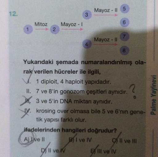 12.
Mayoz - 15
3
Mitoz
6
Mayoz -
1
2
7.
Mayoz - |
4
8.
Yukarıdaki şemada numaralandırılmış ola-
rak verilen hücreler ile ilgili,
1 diploit, 4 haploit yapıdadır.
2
II. 7 ve 8'in gonozom çeşitleri aynıdır.
XX, 3 ve 5'in DNA miktarı aynıdır.
Jy, krosing over 