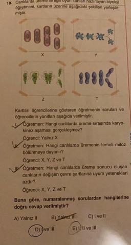 19. Canlılarda ureme llegir oyun kartları hazırlayan biyoloji
öğretmeni, kartların üzerine aşağıdaki şekilleri yerleştir-
miştir.
X
Y
w
Z
T
Kartları öğrencilerine gösteren öğretmenin soruları ve
öğrencilerin yanıtları aşağıda verilmiştir.
Öğretmen: Hangi canlılarda üreme sırasında karyo-
kinez aşaması gerçekleşmez?
Öğrenci: Yalnız X
W. Öğretmen: Hangi canlılarda üremenin temeli mitoz
bölünmeye dayanır?
Öğrenci: X, Y, Z ve T
1. Öğretmen: Hangi canlılarda üreme sonucu oluşan
canlıların değişen çevre şartlarına uyum yetenekleri
azdır?
Öğrenci: X, Y, Z ve T
Buna göre, numaralanmış sorulardan hangilerine
doğru cevap verilmiştir?
A) Yalnız II B) Yalarz III C) I ve II
D) I ve III
E) I, II ve III
