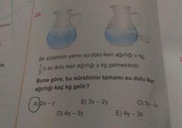 20.
ISTS
< kg.
Bir sürahinin yarisi su dolu iken ağırlığı x
1 u su dolu iken ağırlığı y kg gelmektedir.
ik
Buna göre, bu sürahinin tamamı su dolu iken
ağırlığı kaç kg gelir?
A) 2X - y
C) 3y-24
B) 3x - 2y
D) 4x - 3y
E) 4y - 3x