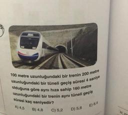 100 metre uzunluğundaki bir trenin 200 metre
uzunluğundaki bir tüneli geçiş süresi 4 saniye
olduğuna göre aynı hıza sahip 160 metre
uzunluğundaki bir trenin aynı tüneli geçiş
süresi kaç saniyedir?
A) 4,5
E) 6,4
B) 4,8
C) 5,2
D) 5,6
21