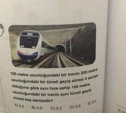 100 metre uzunluğundaki bir trenin 200 metre
uzunluğundaki bir tüneli geçiş süresi 4 saniye
olduğuna göre aynı hıza sahip 160 metre
uzunluğundaki bir trenin aynı tüneli geçiş
süresi kaç saniyedir?
A) 4,5
E) 6,4
B) 4,8
C) 5,2
D) 5,6
21
