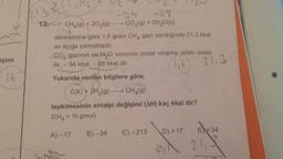 2
213
13.
-68
CH4(9) + 2O2(g) CO2(g) + 2H2O(s)
denklemine göre 1,6 gram CHA gazı yandığında 21,3 kkal
Isi açığa çıkmaktadır.
CO2 gazının ve H2O sivisinin molar oluşma ısıları sırası
ile, - 94 kkal, - 68 kkal dir.
1,6
Yukarıda verilen bilgilere göre,
işimi
21,3
16
C(k) + 2H2(9) CH (9)
tepkimesinin entalpi değişimi (AH) kaç kkal dir?
(CH4 = 16 g/mol)
A)-17
E +34
D) + 17
C) -213
B) -34
OI
21,8