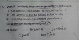 17. Diploit canlılarda oluşturulan gametlerle ilgili olarak;
1. Ana canlının yarısı kadar kromozom taşırlar. T
II. Her karakterle ilgili bir çift alel bulundururlar. --
III. Homolog kromozom çiftlerini bulundururlar.
yargılarından hangileri doğrudur?
A) Yalnız 1 B) Yalnizli C) Yalnız III
D) Lvel EH, TI ve III