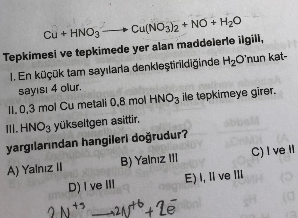 Cu + HNO3
→ Cu(NO3)2 + NO + H20
Tepkimesi ve tepkimede yer alan maddelerle ilgili,
1. En küçük tam sayılarla denkleştirildiğinde H2O'nun kat-
sayısı 4 olur.
II. 0,3 mol Cu metali 0,8 mol HNO3 ile tepkimeye girer.
III. HNO3 yükseltgen asittir.
yargılarından