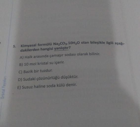 5. Kimyasal formülü Na2CO3.10H20 olan bileşikle ilgili aşağı-
dakilerden hangisi yanlıştır?
A) Halk arasında çamaşır sodası olarak bilinir.
B) 10 mol kristal su içerir.
C) Bazik bir tuzdur.
D) Sudaki çözünürlüğü düşüktür.
Orbital Yayınları
E) Susuz haline