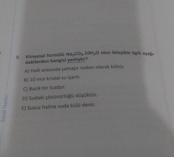 5. Kimyasal formülü Na2CO3.10H20 olan bileşikle ilgili aşağı-
dakilerden hangisi yanlıştır?
A) Halk arasında çamaşır sodası olarak bilinir.
B) 10 mol kristal su içerir.
C) Bazik bir tuzdur.
D) Sudaki çözünürlüğü düşüktür.
Orbital Yayınları
E) Susuz haline 